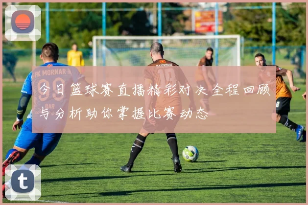 今日篮球赛直播精彩对决全程回顾与分析助你掌握比赛动态