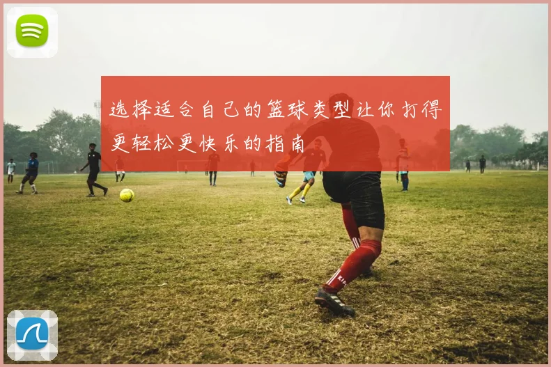 选择适合自己的篮球类型让你打得更轻松更快乐的指南