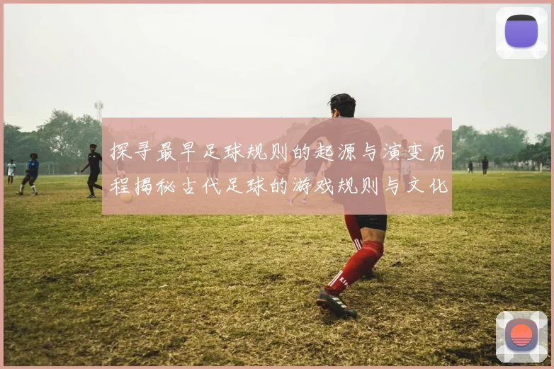 探寻最早足球规则的起源与演变历程揭秘古代足球的游戏规则与文化背景
