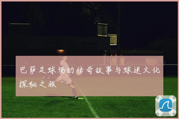 巴萨足球场的传奇故事与球迷文化探秘之旅