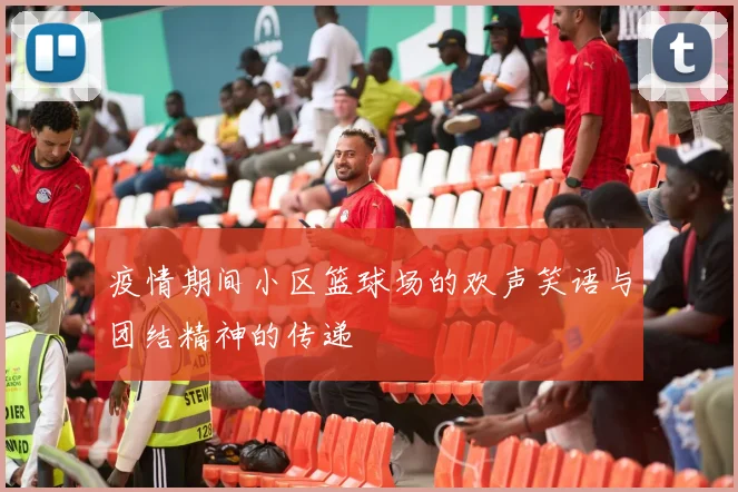 疫情期间小区篮球场的欢声笑语与团结精神的传递