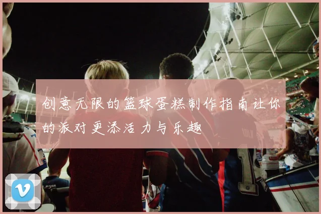 创意无限的篮球蛋糕制作指南让你的派对更添活力与乐趣