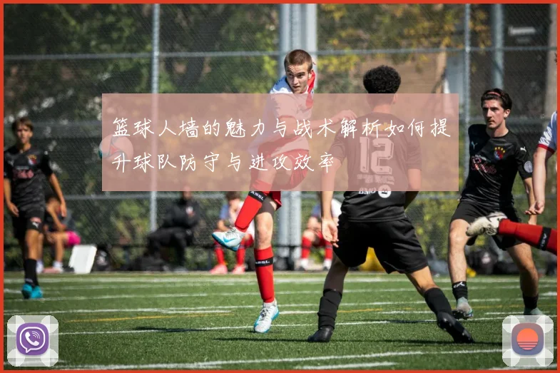 篮球人墙的魅力与战术解析如何提升球队防守与进攻效率