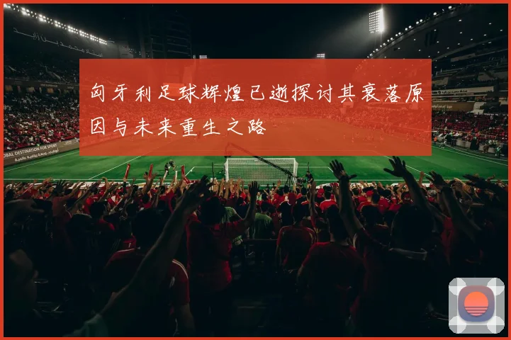 匈牙利足球辉煌已逝探讨其衰落原因与未来重生之路