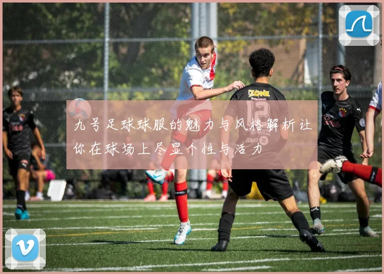 九号足球球服的魅力与风格解析让你在球场上尽显个性与活力