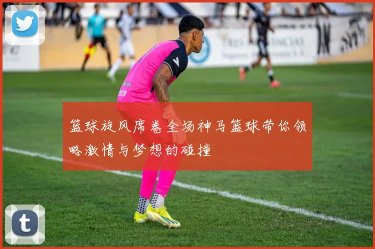 篮球旋风席卷全场神马篮球带你领略激情与梦想的碰撞